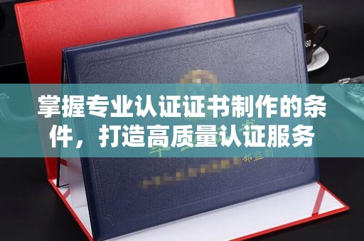 贵德掌握专业认证证书制作的条件，打造高质量认证服务